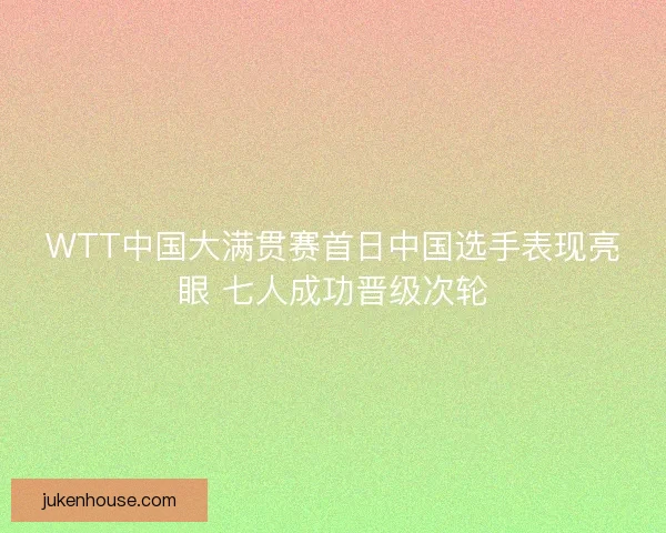WTT中国大满贯赛首日中国选手表现亮眼 七人成功晋级次轮
