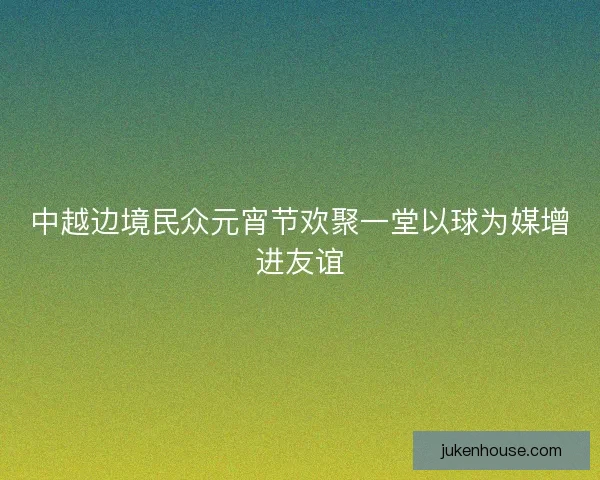 中越边境民众元宵节欢聚一堂以球为媒增进友谊